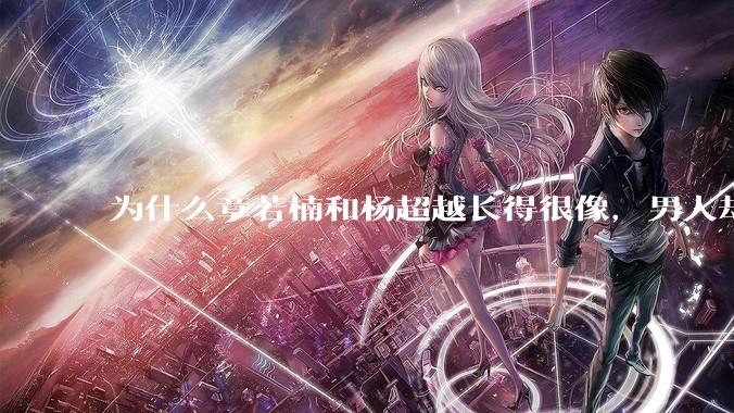 为什么章若楠和杨超越长得很像，男人却更喜欢章若楠，认为有女人味，而觉得杨超越像小女孩？